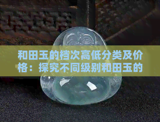 和田玉的档次高低分类及价格：探究不同级别和田玉的价值及市场价