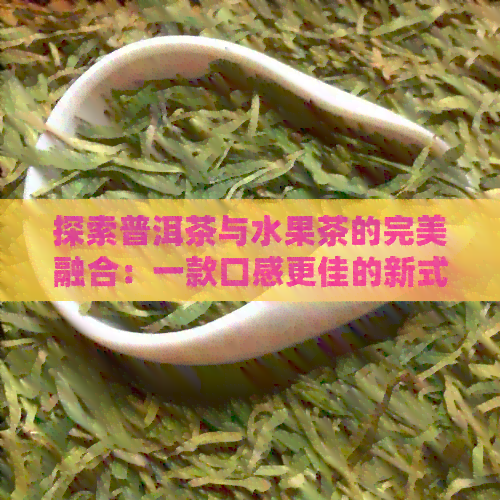 探索普洱茶与水果茶的完美融合：一款口感更佳的新式果茶制作方法