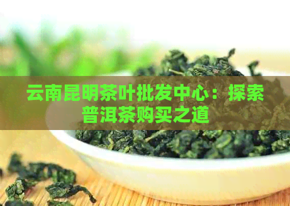 云南昆明茶叶批发中心：探索普洱茶购买之道