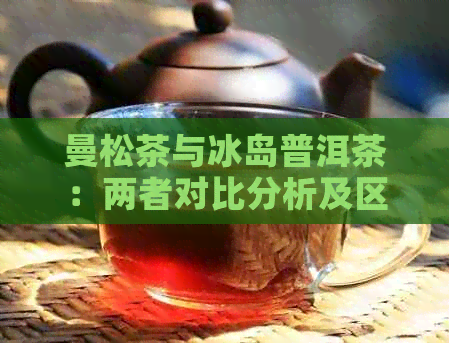 曼松茶与冰岛普洱茶：两者对比分析及区别，帮助您了解两种茶叶的异同