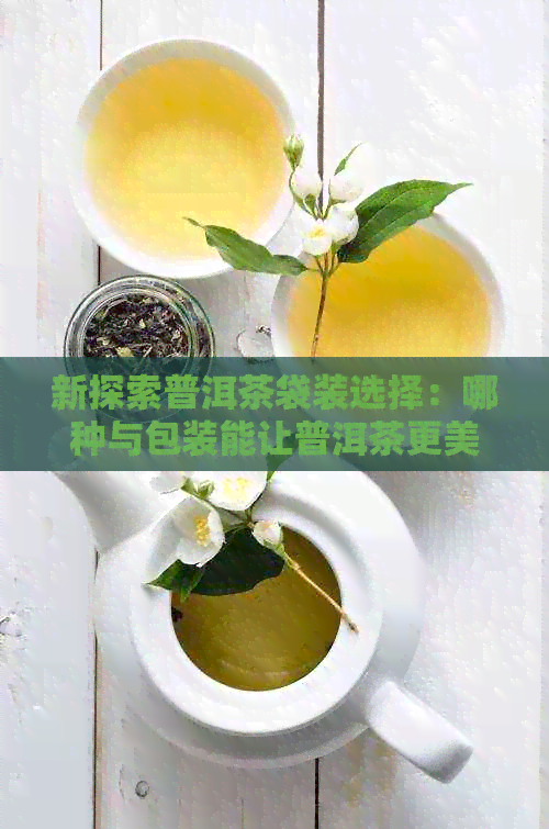 新探索普洱茶袋装选择：哪种与包装能让普洱茶更美味？