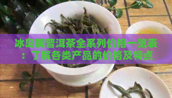 冰岛牌普洱茶全系列价格一览表：了解各类产品的价格及特点