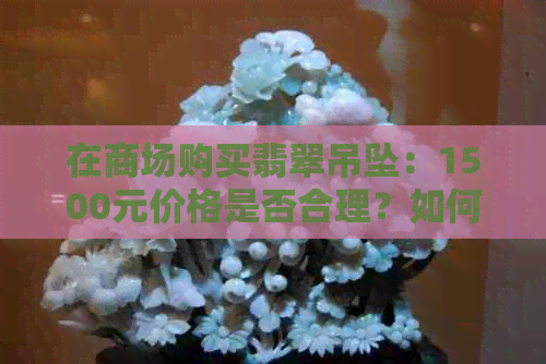 在商场购买翡翠吊坠：1500元价格是否合理？如何鉴别真伪和挑选合适的款式？