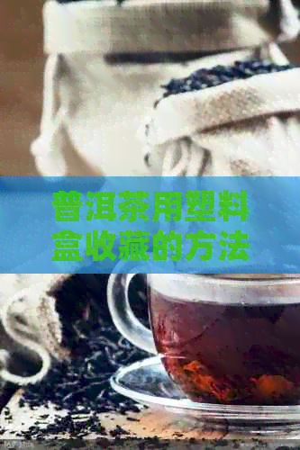 普洱茶用塑料盒收藏的方法与效果：塑料盒是否合适，如何存放