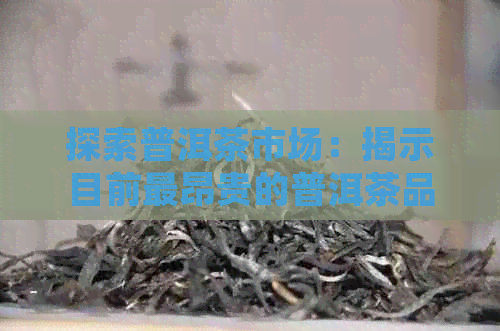 探索普洱茶市场：揭示目前最昂贵的普洱茶品种及其独特之处