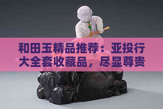 和田玉精品推荐：亚投行大全套收藏品，尽显尊贵品味