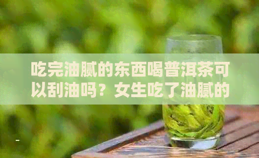 吃完油腻的东西喝普洱茶可以刮油吗？女生吃了油腻的东西喝普洱茶是否可行？