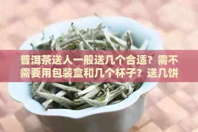 普洱茶送人一般送几个合适？需不需要用包装盒和几个杯子？送几饼茶叶合适？