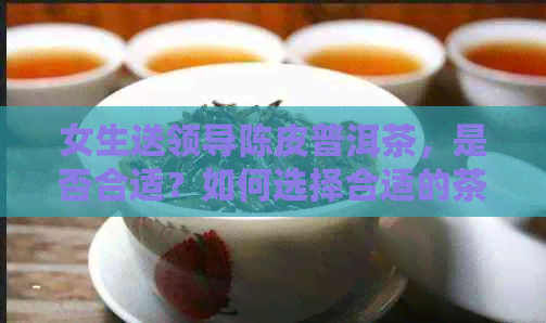 女生送领导陈皮普洱茶，是否合适？如何选择合适的茶叶礼物？