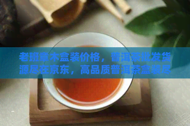 老班章木盒装价格，普洱茶批发货源尽在京东，高品质普洱茶盒装尽在您的手中