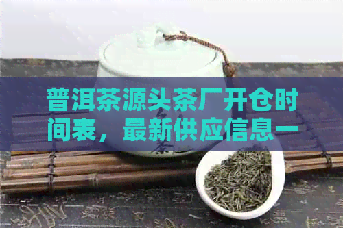 普洱茶源头茶厂开仓时间表，最新供应信息一览