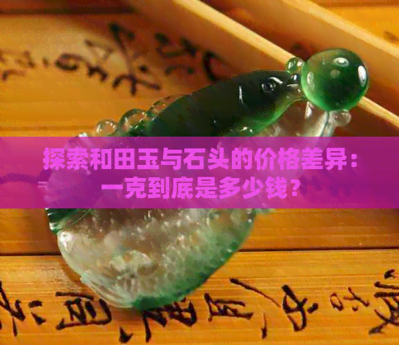 探索和田玉与石头的价格差异：一克到底是多少钱？