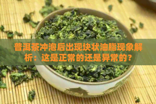 普洱茶冲泡后出现块状油脂现象解析：这是正常的还是异常的？