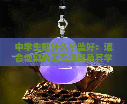 中学生戴什么吊坠好：适合他们的玉石选择及其学业影响