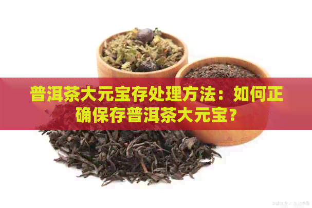 普洱茶大元宝存处理方法：如何正确保存普洱茶大元宝？