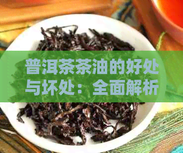 普洱茶茶油的好处与坏处：全面解析茶叶中茶油的影响及适用范围