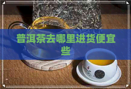 普洱茶去哪里进货便宜些