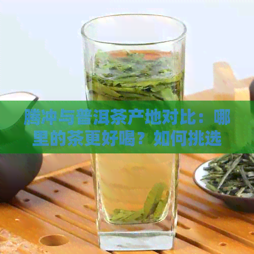 腾冲与普洱茶产地对比：哪里的茶更好喝？如何挑选优质普洱茶？