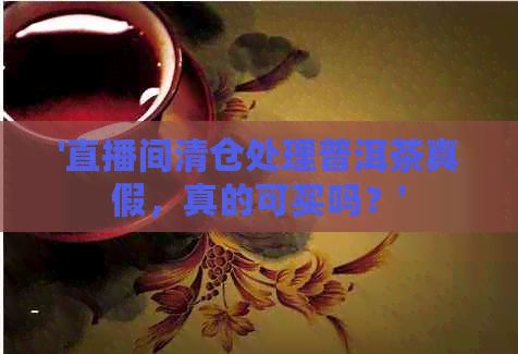 '直播间清仓处理普洱茶真假，真的可买吗？'