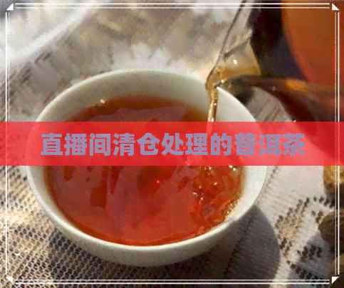 直播间清仓处理的普洱茶