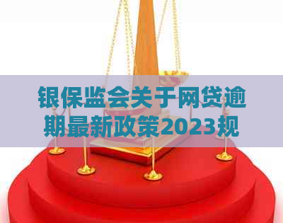 银保监会关于网贷逾期最新政策2023规定解读：重要条款与操作指引