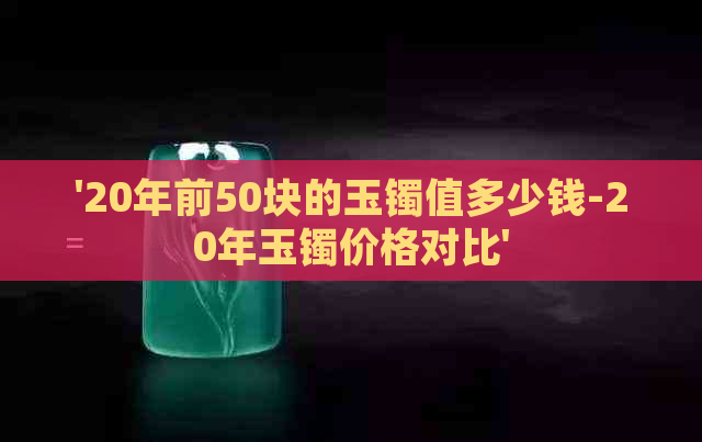 '20年前50块的玉镯值多少钱-20年玉镯价格对比'