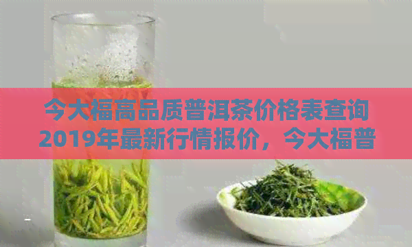 今大福高品质普洱茶价格表查询2019年最新行情报价，今大福普洱茶官网价格表