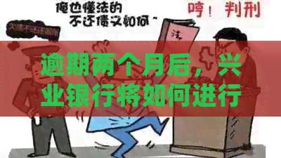 逾期两个月后，兴业银行将如何进行？逾期后的处理流程及可能面临的后果