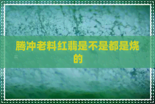 腾冲老料红翡是不是都是烧的