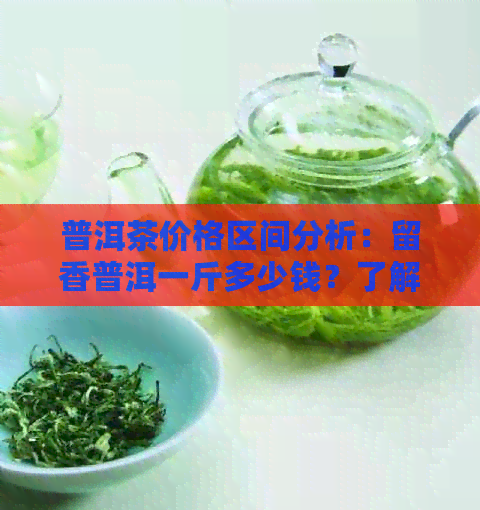 普洱茶价格区间分析：留香普洱一斤多少钱？了解各种档次的价格