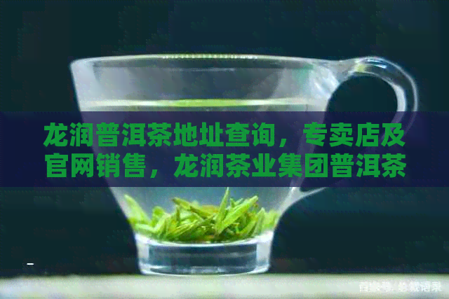 龙润普洱茶地址查询，专卖店及官网销售，龙润茶业集团普洱茶全攻略