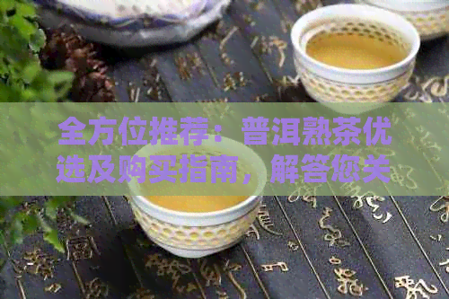 全方位推荐：普洱熟茶优选及购买指南，解答您关于普洱熟茶的所有疑问