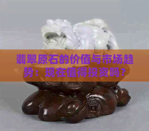 翡翠原石的价值与市场趋势：现在值得投资吗？