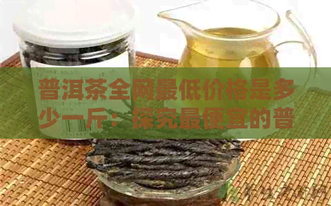 普洱茶全网更低价格是多少一斤：探究更便宜的普洱茶每斤价格