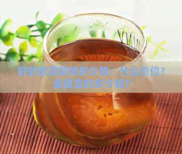 好的普洱茶饼多少钱：什么价位？更便宜的多少钱？