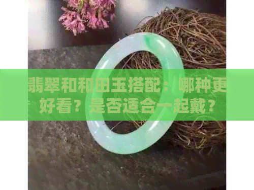 翡翠和和田玉搭配：哪种更好看？是否适合一起戴？