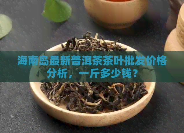 海南岛最新普洱茶茶叶批发价格分析，一斤多少钱？