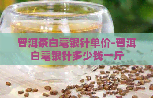 普洱茶白毫银针单价-普洱白毫银针多少钱一斤