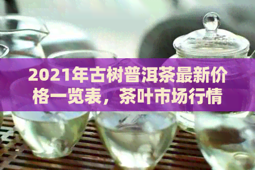 2021年古树普洱茶最新价格一览表，茶叶市场行情分析