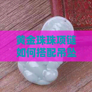 黄金珠珠项链如何搭配吊坠好看：女款黄金项链与吊坠的完美组合