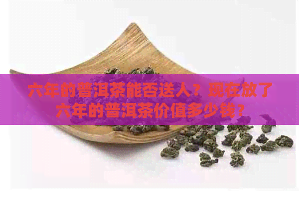 六年的普洱茶能否送人？现在放了六年的普洱茶价值多少钱？