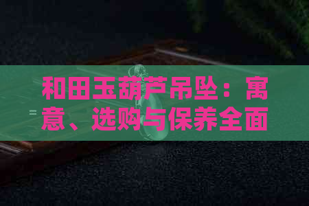 和田玉葫芦吊坠：寓意、选购与保养全面解析，了解它的独特魅力与价值