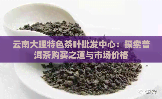 云南大理特色茶叶批发中心：探索普洱茶购买之道与市场价格