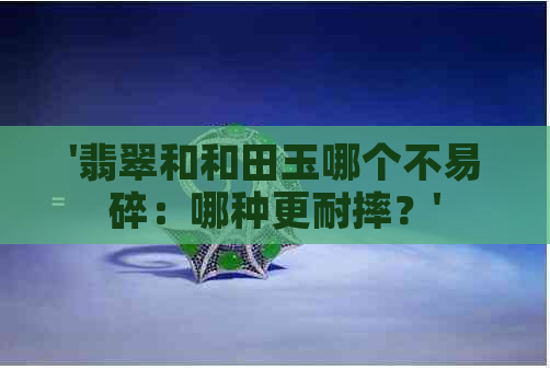 '翡翠和和田玉哪个不易碎：哪种更耐摔？'