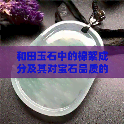 和田玉石中的棉絮成分及其对宝石品质的影响：详解好与不好的因素