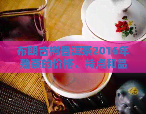 布朗古树普洱茶2016年熟茶的价格、特点和品鉴方法全面解析