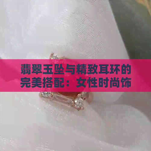 翡翠玉坠与精致耳环的完美搭配：女性时尚饰品推荐