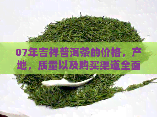 07年吉祥普洱茶的价格，产地，质量以及购买渠道全面解析