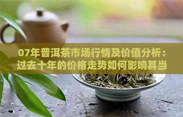 07年普洱茶市场行情及价值分析：过去十年的价格走势如何影响其当前价值？