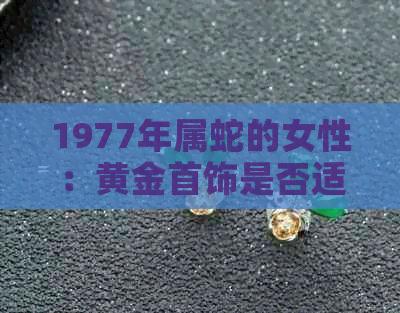 1977年属蛇的女性：黄金首饰是否适合搭配？选购时应注意什么？